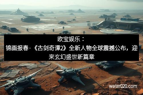 欧宝娱乐：锦画报春·《古剑奇谭2》全新人物全球震撼公布，迎来玄幻盛世新篇章